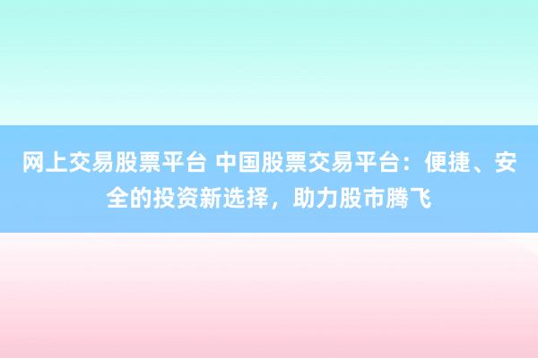网上交易股票平台 中国股票交易平台:便捷、安全的投资新选择,助力股市腾飞