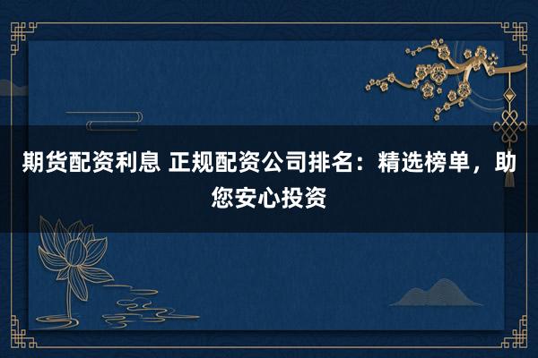 期货配资利息 正规配资公司排名:精选榜单,助您安心投资