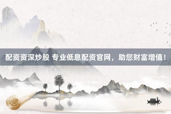 配资资深炒股 专业低息配资官网,助您财富增值!