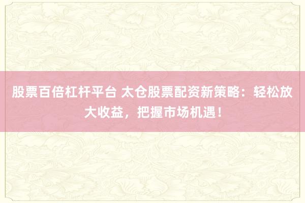 股票百倍杠杆平台 太仓股票配资新策略：轻松放大收益，把握市场机遇！