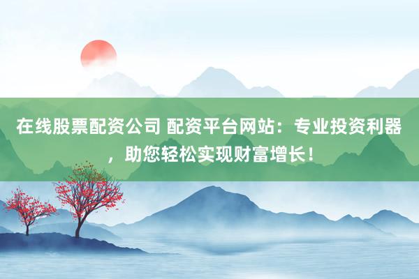 在线股票配资公司 配资平台网站:专业投资利器,助您轻松实现财富增长!