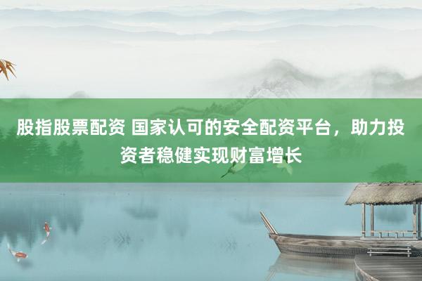 股指股票配资 国家认可的安全配资平台,助力投资者稳健实现财富增长