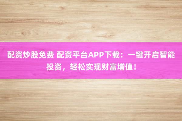 配资炒股免费 配资平台APP下载:一键开启智能投资,轻松实现财富增值!