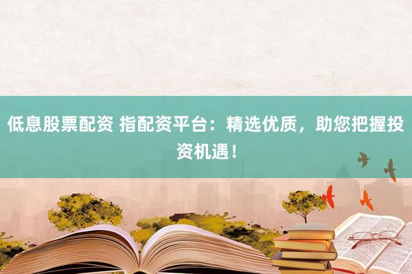 低息股票配资 指配资平台:精选优质,助您把握投资机遇!