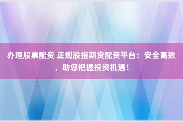 办理股票配资 正规股指期货配资平台:安全高效,助您把握投资机遇!
