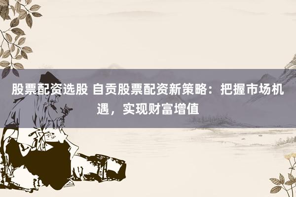 股票配资选股 自贡股票配资新策略:把握市场机遇,实现财富增值