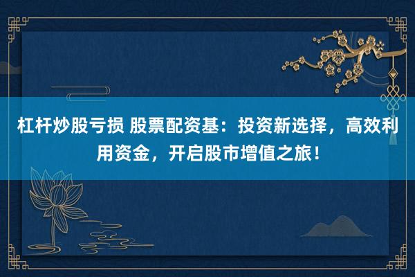 杠杆炒股亏损 股票配资基:投资新选择,高效利用资金,开启股市增值之旅!
