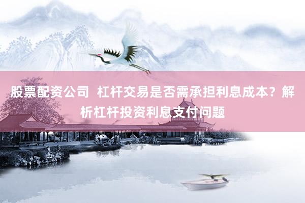 股票配资公司  杠杆交易是否需承担利息成本?解析杠杆投资利息支付问题