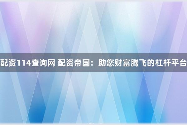 配资114查询网 配资帝国：助您财富腾飞的杠杆平台