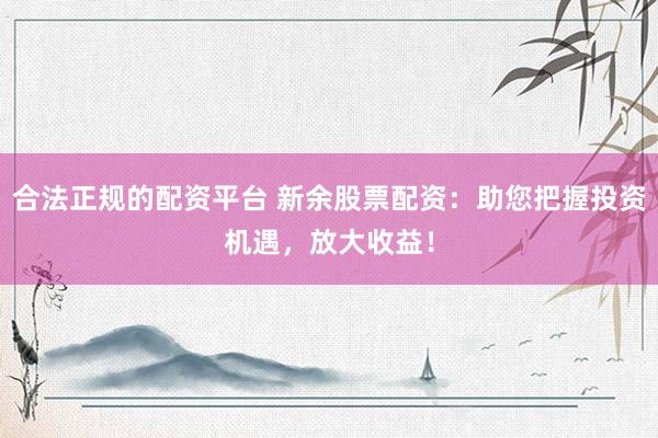 合法正规的配资平台 新余股票配资:助您把握投资机遇,放大收益!