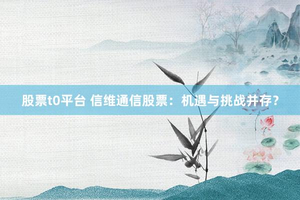 股票t0平台 信维通信股票:机遇与挑战并存?