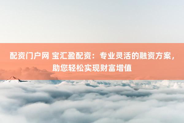 配资门户网 宝汇盈配资：专业灵活的融资方案，助您轻松实现财富增值