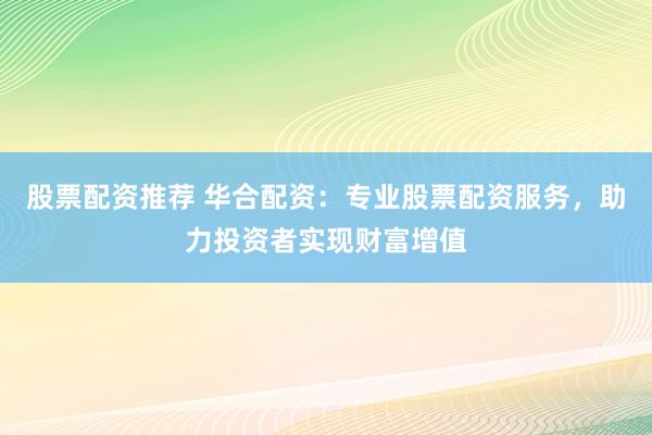 股票配资推荐 华合配资:专业股票配资服务,助力投资者实现财富增值