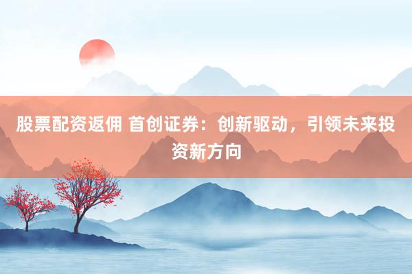 股票配资返佣 首创证券：创新驱动，引领未来投资新方向