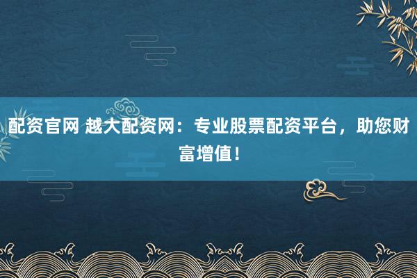 配资官网 越大配资网：专业股票配资平台，助您财富增值！