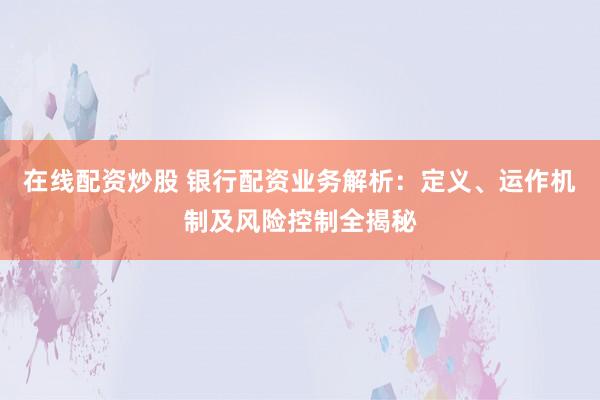 在线配资炒股 银行配资业务解析:定义、运作机制及风险控制全揭秘