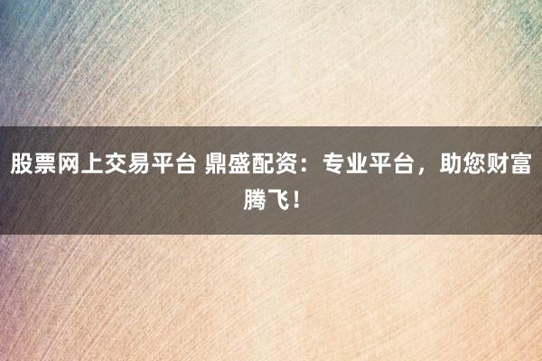 股票网上交易平台 鼎盛配资:专业平台,助您财富腾飞!