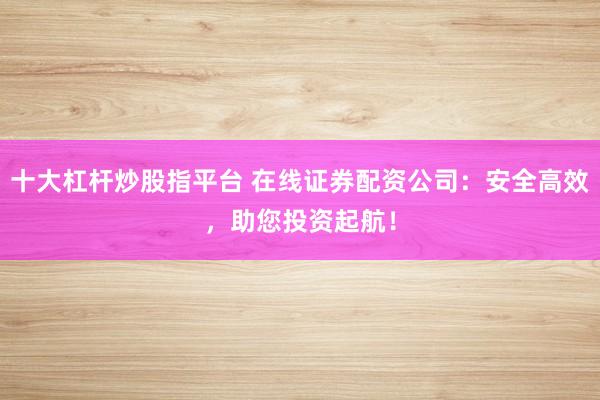 十大杠杆炒股指平台 在线证券配资公司：安全高效，助您投资起航！