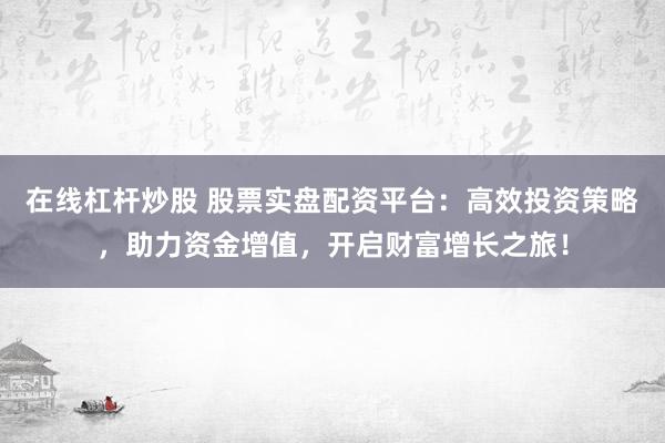 在线杠杆炒股 股票实盘配资平台:高效投资策略,助力资金增值,开启财富增长之旅!