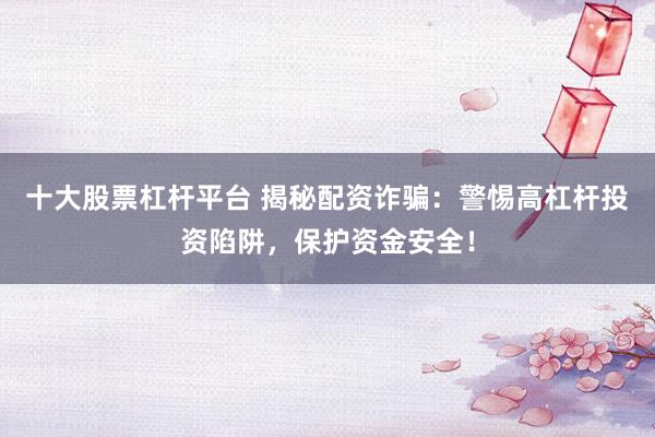 十大股票杠杆平台 揭秘配资诈骗：警惕高杠杆投资陷阱，保护资金安全！
