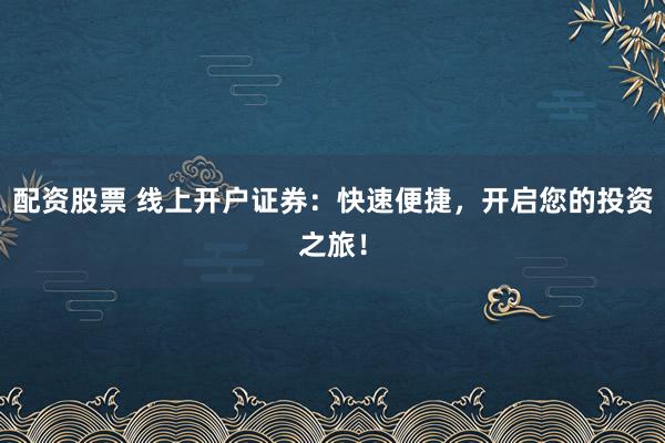 配资股票 线上开户证券:快速便捷,开启您的投资之旅!