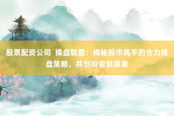 股票配资公司  操盘联盟：揭秘股市高手的合力操盘策略，共创投资新篇章