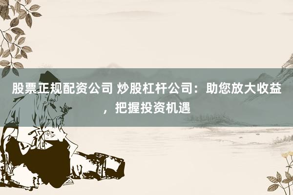 股票正规配资公司 炒股杠杆公司：助您放大收益，把握投资机遇