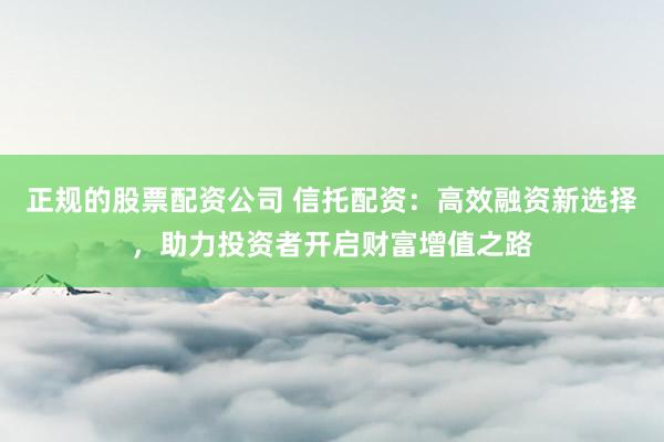 正规的股票配资公司 信托配资:高效融资新选择,助力投资者开启财富增值之路