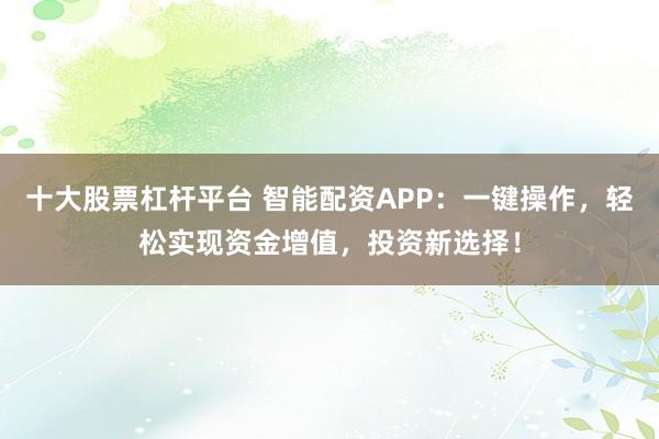 十大股票杠杆平台 智能配资APP：一键操作，轻松实现资金增值，投资新选择！