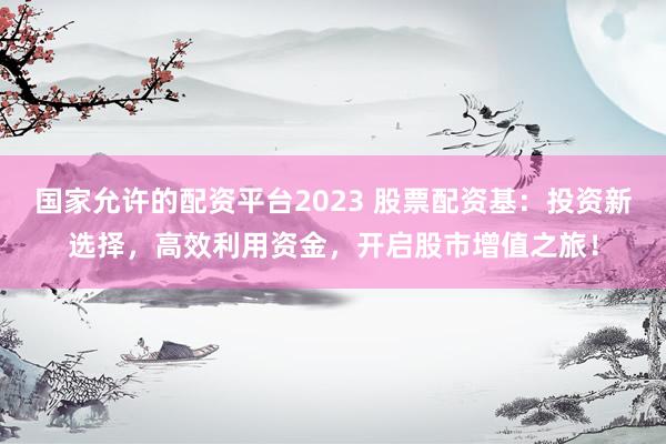 国家允许的配资平台2023 股票配资基:投资新选择,高效利用资金,开启股市增值之旅!
