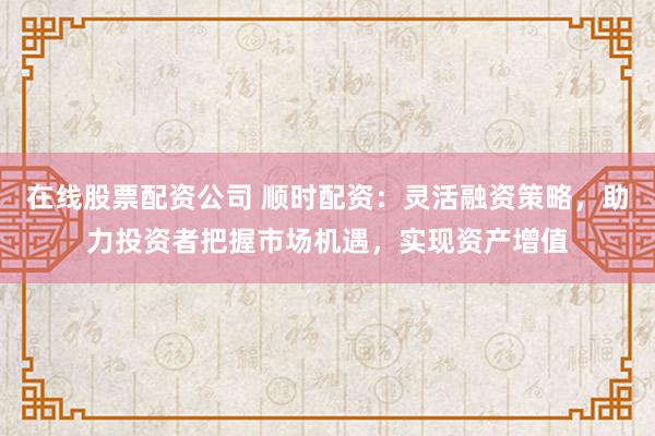 在线股票配资公司 顺时配资:灵活融资策略,助力投资者把握市场机遇,实现资产增值
