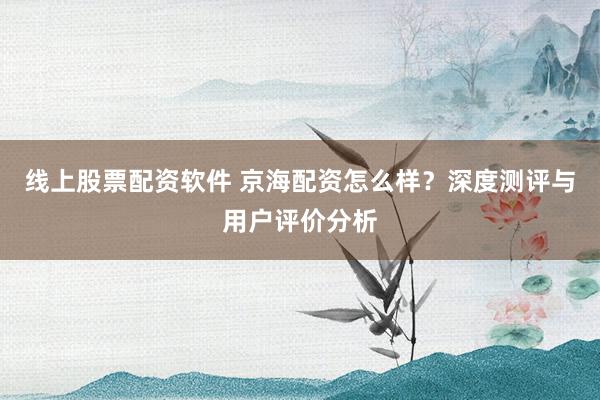 线上股票配资软件 京海配资怎么样?深度测评与用户评价分析
