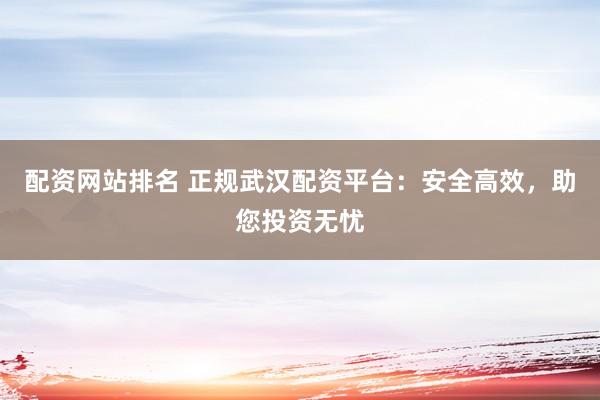 配资网站排名 正规武汉配资平台:安全高效,助您投资无忧