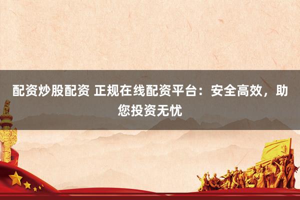 配资炒股配资 正规在线配资平台：安全高效，助您投资无忧