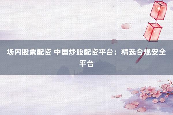 场内股票配资 中国炒股配资平台：精选合规安全平台