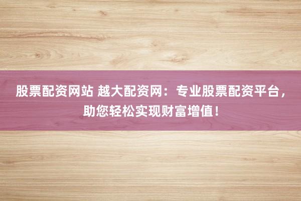 股票配资网站 越大配资网：专业股票配资平台，助您轻松实现财富增值！