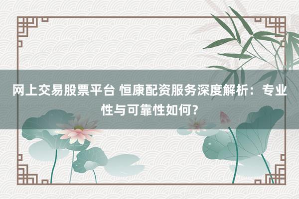 网上交易股票平台 恒康配资服务深度解析：专业性与可靠性如何？