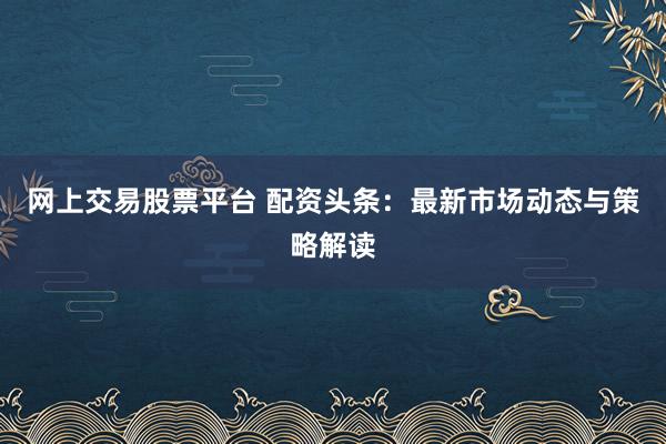 网上交易股票平台 配资头条：最新市场动态与策略解读
