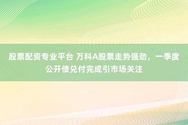 股票配资专业平台 万科A股票走势强劲，一季度公开债兑付完成引市场关注