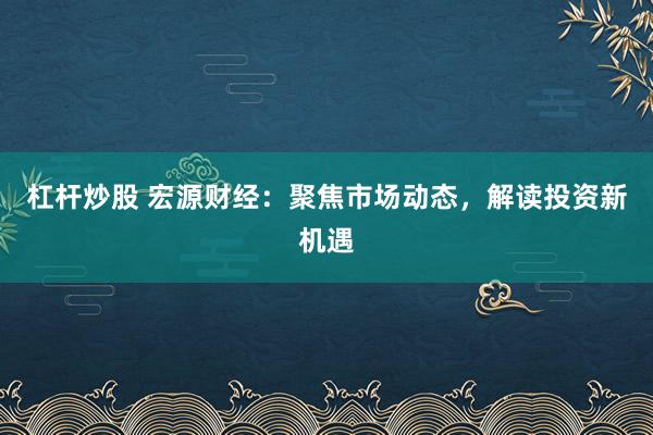 杠杆炒股 宏源财经：聚焦市场动态，解读投资新机遇