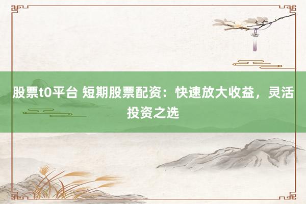 股票t0平台 短期股票配资：快速放大收益，灵活投资之选
