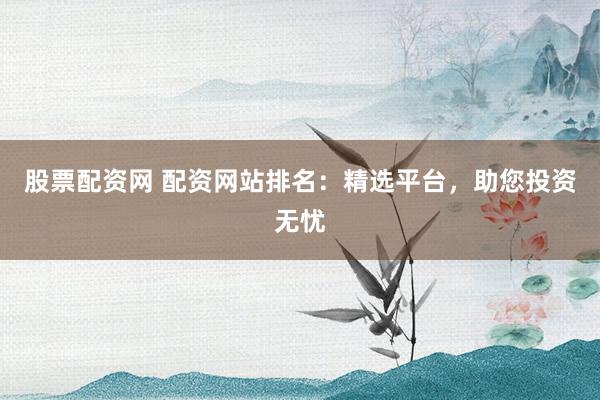 股票配资网 配资网站排名：精选平台，助您投资无忧