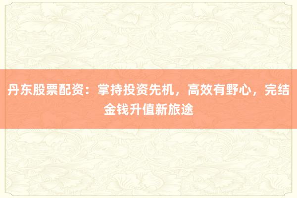 丹东股票配资:掌持投资先机,高效有野心,完结金钱升值新旅途