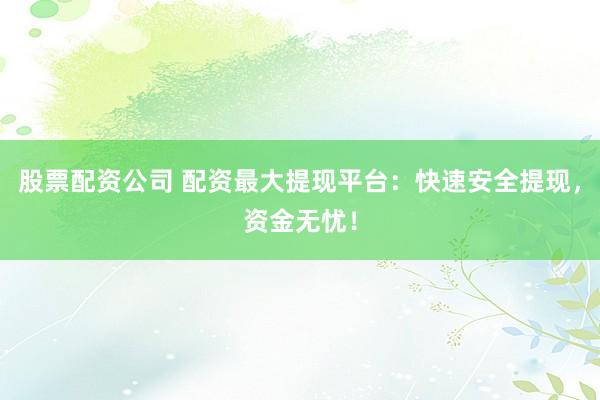 股票配资公司 配资最大提现平台：快速安全提现，资金无忧！