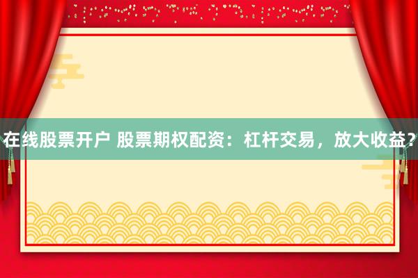 在线股票开户 股票期权配资：杠杆交易，放大收益？