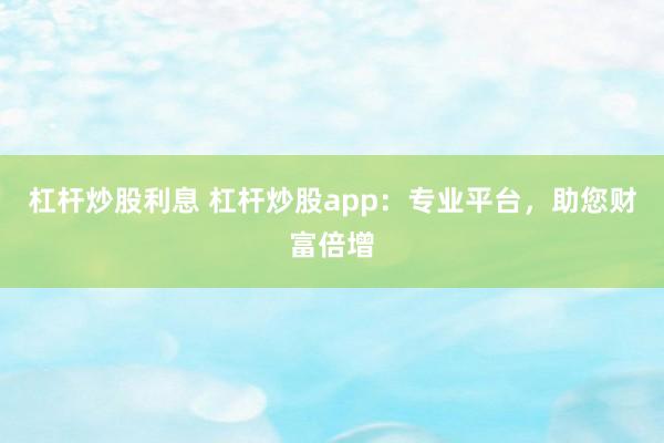 杠杆炒股利息 杠杆炒股app：专业平台，助您财富倍增