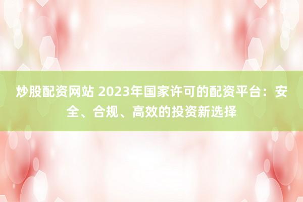 炒股配资网站 2023年国家许可的配资平台：安全、合规、高效的投资新选择