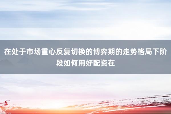 在处于市场重心反复切换的博弈期的走势格局下阶段如何用好配资在