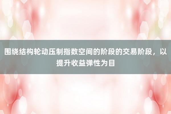围绕结构轮动压制指数空间的阶段的交易阶段，以提升收益弹性为目