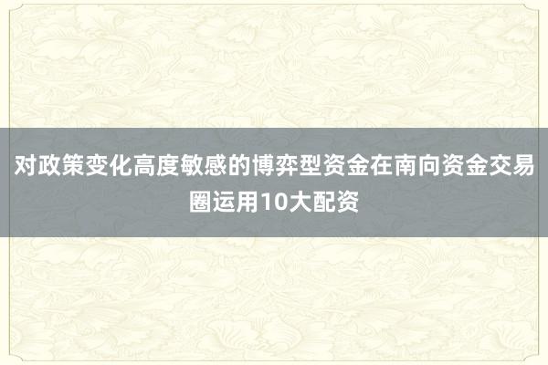 对政策变化高度敏感的博弈型资金在南向资金交易圈运用10大配资
